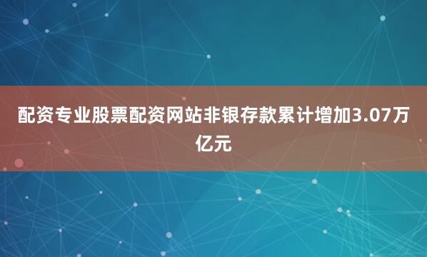 配资专业股票配资网站非银存款累计增加3.07万亿元