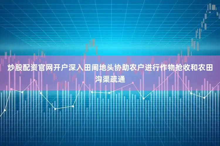炒股配资官网开户深入田间地头协助农户进行作物抢收和农田沟渠疏通