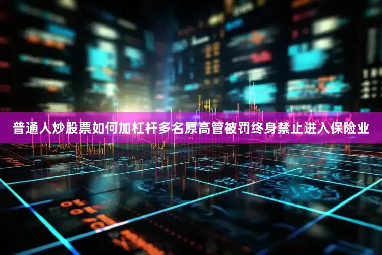 普通人炒股票如何加杠杆多名原高管被罚终身禁止进入保险业