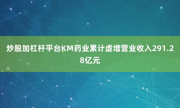 炒股加杠杆平台KM药业累计虚增营业收入291.28亿元