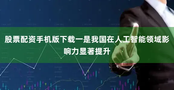 股票配资手机版下载一是我国在人工智能领域影响力显著提升